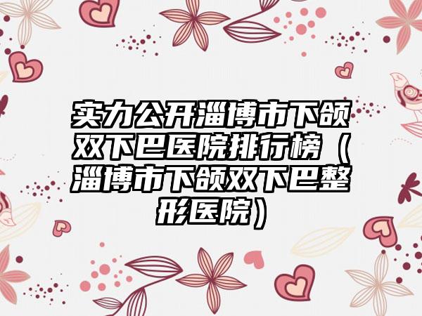 实力公开淄博市下颌双下巴医院排行榜（淄博市下颌双下巴整形医院）