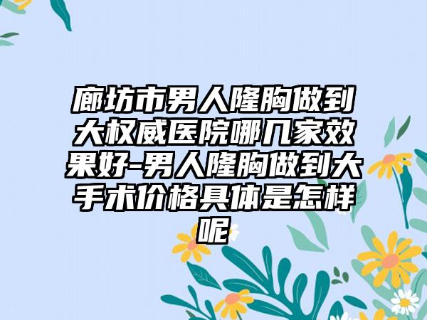 廊坊市男人隆胸做到大权威医院哪几家效果好-男人隆胸做到大手术价格具体是怎样呢