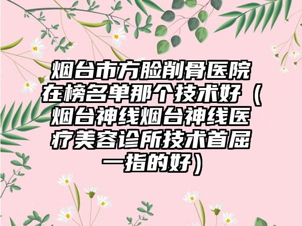 烟台市方脸削骨医院在榜名单那个技术好(烟台神线烟台神线医疗美容诊所技术首屈一指的好)