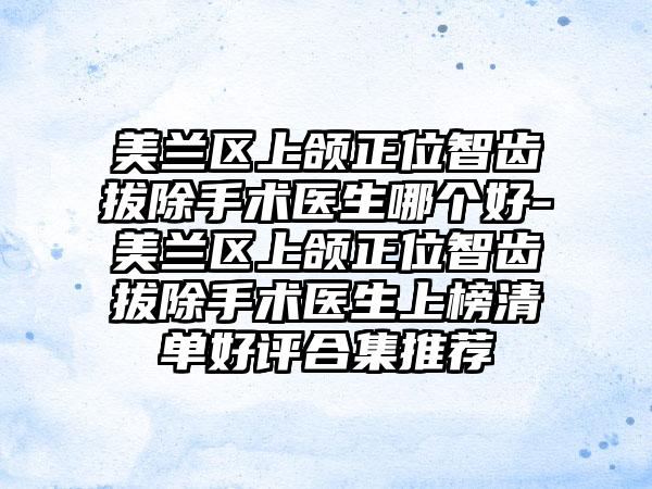 美兰区上颌正位智齿拔除手术医生哪个好-美兰区上颌正位智齿拔除手术医生上榜清单好评合集推荐