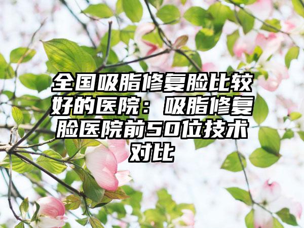 全国吸脂修复脸比较好的医院:吸脂修复脸医院前50位技术对比