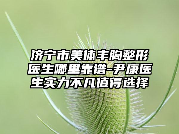 济宁市美体丰胸整形医生哪里靠谱-尹康医生实力不凡值得选择
