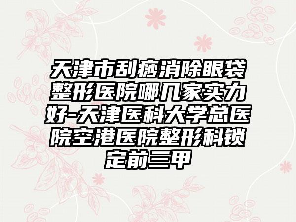 天津市刮痧消除眼袋整形医院哪几家实力好-天津医科大学总医院空港医院整形科锁定前三甲