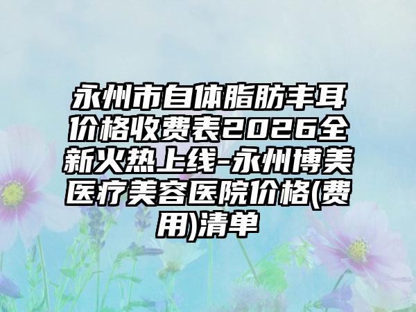永州市自体脂肪丰耳价格收费表2026全新火热上线-永州博美医疗美容医院价格(费用)清单