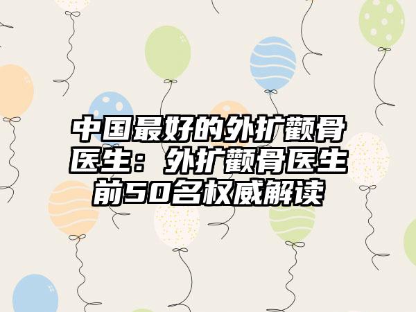 中国最好的外扩颧骨医生：外扩颧骨医生前50名权威解读