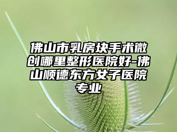 佛山市乳房块手术微创哪里整形医院好-佛山顺德东方女子医院专业