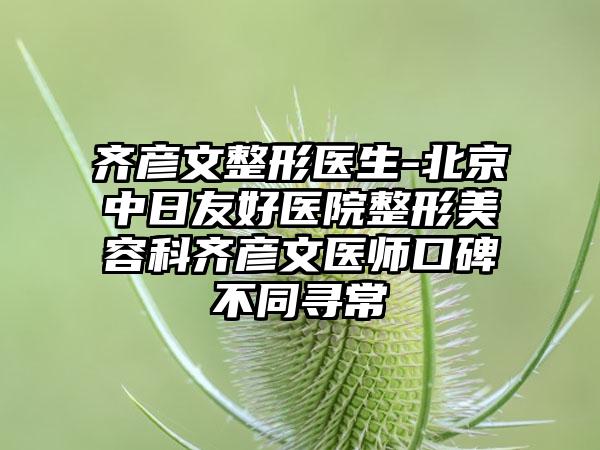 齐彦文整形医生-北京中日友好医院整形美容科齐彦文医师口碑不同寻常