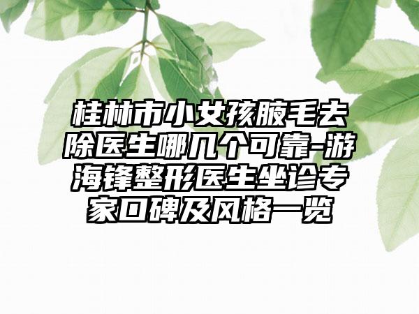 桂林市小女孩腋毛去除医生哪几个可靠-游海锋整形医生坐诊专家口碑及风格一览