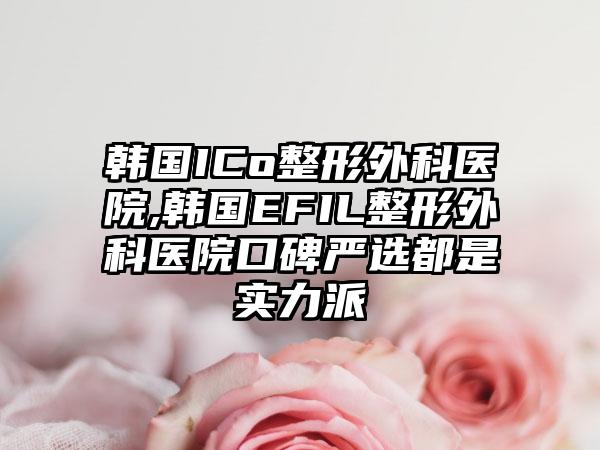 韩国ICo整形外科医院,韩国EFIL整形外科医院口碑严选都是实力派