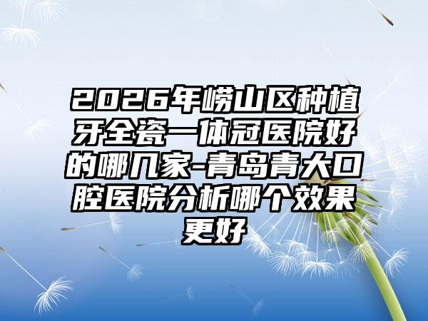 2026年崂山区种植牙全瓷一体冠医院好的哪几家-青岛青大口腔医院分析哪个效果更好