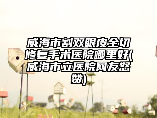 威海市割双眼皮全切修复手术医院哪里好(威海市立医院网友怒赞)