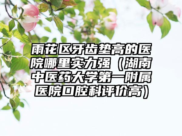 雨花区牙齿垫高的医院哪里实力强（湖南中医药大学第一附属医院口腔科评价高）