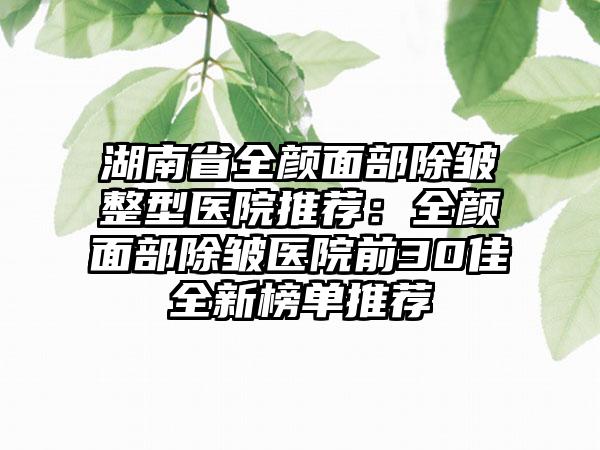 湖南省全颜面部除皱整型医院推荐：全颜面部除皱医院前30佳全新榜单推荐