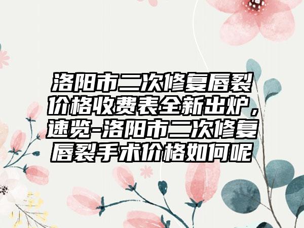 洛阳市二次修复唇裂价格收费表全新出炉，速览-洛阳市二次修复唇裂手术价格如何呢
