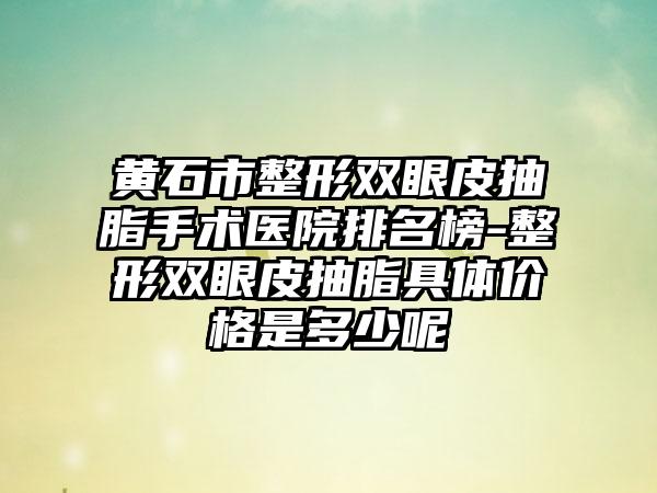 黄石市整形双眼皮抽脂手术医院排名榜-整形双眼皮抽脂具体价格是多少呢