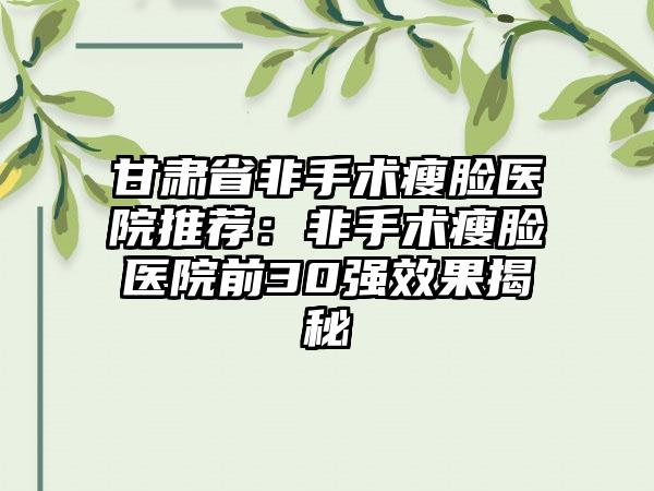 甘肃省非手术瘦脸医院推荐：非手术瘦脸医院前30强效果揭秘