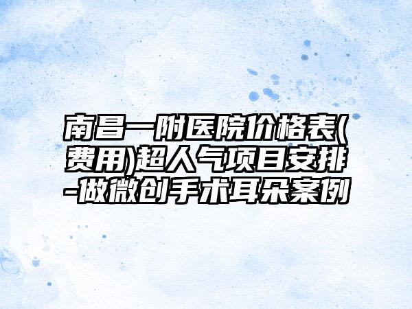 南昌一附医院价格表(费用)超人气项目安排-做微创手术耳朵案例