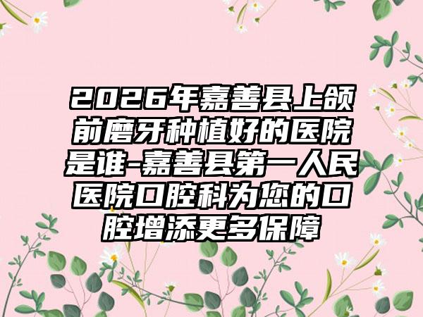 2026年嘉善县上颌前磨牙种植好的医院是谁-嘉善县第一人民医院口腔科为您的口腔增添更多保障