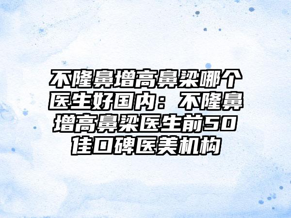 不隆鼻增高鼻梁哪个医生好国内：不隆鼻增高鼻梁医生前50佳口碑医美机构