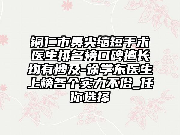 铜仁市鼻尖缩短手术医生排名榜口碑擅长均有涉及-徐学东医生上榜各个实力不俗_任你选择