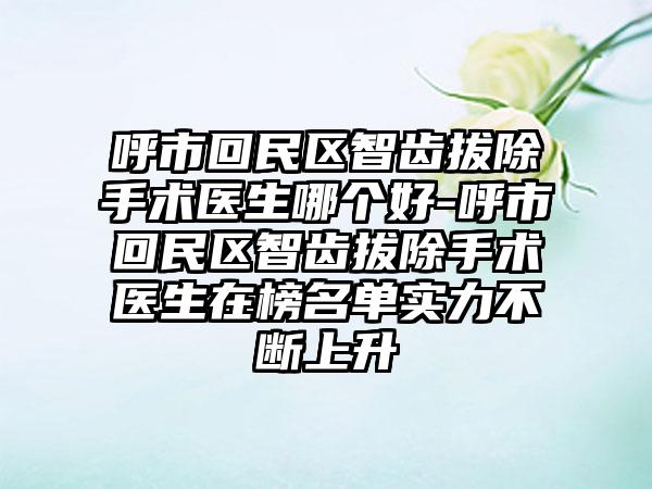 呼市回民区智齿拔除手术医生哪个好-呼市回民区智齿拔除手术医生在榜名单实力不断上升