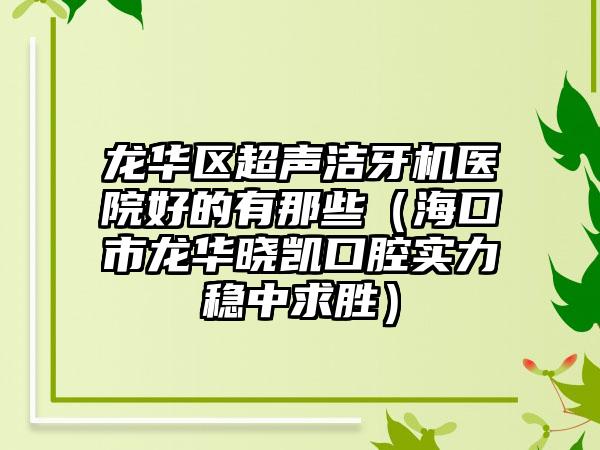 龙华区超声洁牙机医院好的有那些(海口市龙华晓凯口腔实力稳中求胜)