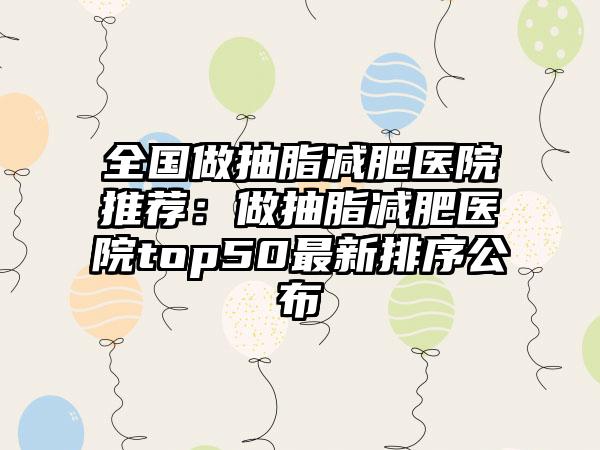 全国做抽脂减肥医院推荐:做抽脂减肥医院top50最新排序公布