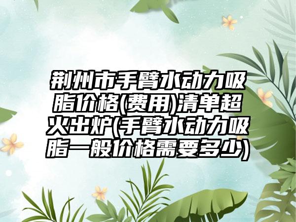 荆州市手臂水动力吸脂价格(费用)清单超火出炉(手臂水动力吸脂一般价格需要多少)
