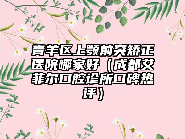 青羊区上颚前突矫正医院哪家好(成都艾菲尔口腔诊所口碑热评)