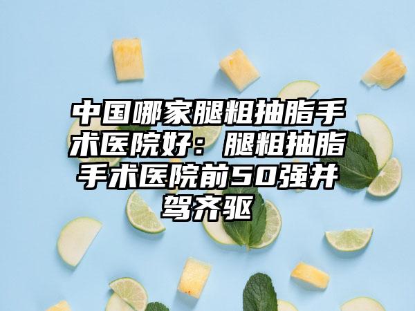中国哪家腿粗抽脂手术医院好：腿粗抽脂手术医院前50强并驾齐驱