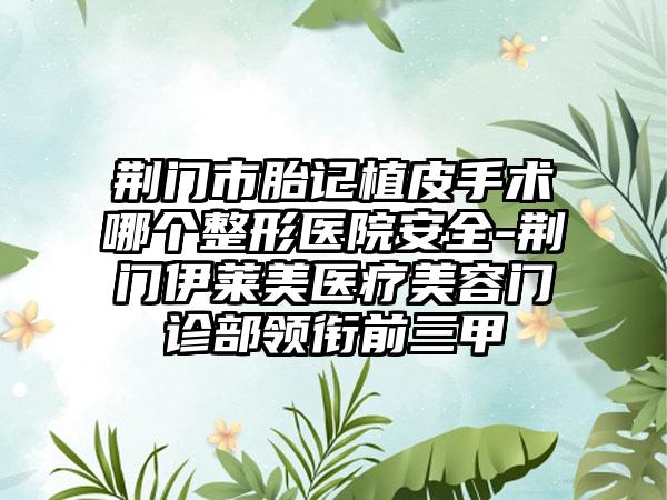 荆门市胎记植皮手术哪个整形医院安全-荆门伊莱美医疗美容门诊部领衔前三甲