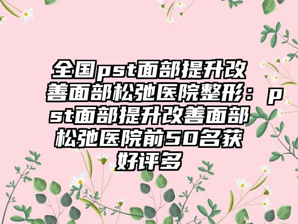 全国pst面部提升改善面部松弛医院整形：pst面部提升改善面部松弛医院前50名获好评多