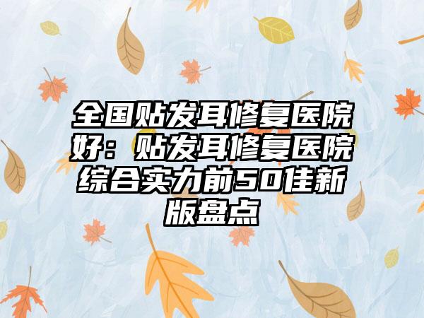 全国贴发耳修复医院好:贴发耳修复医院综合实力前50佳新版盘点