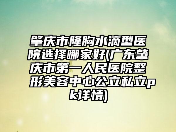 肇庆市隆胸水滴型医院选择哪家好(广东肇庆市第一人民医院整形美容中心公立私立pk详情)