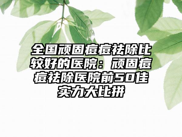 全国顽固痘痘祛除比较好的医院:顽固痘痘祛除医院前50佳实力大比拼