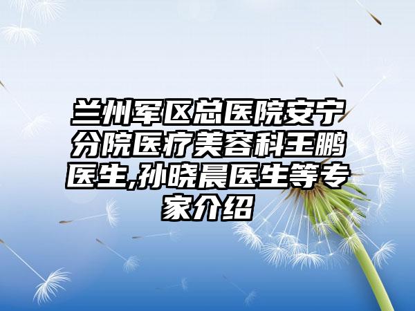 兰州军区总医院安宁分院医疗美容科王鹏医生,孙晓晨医生等专家介绍