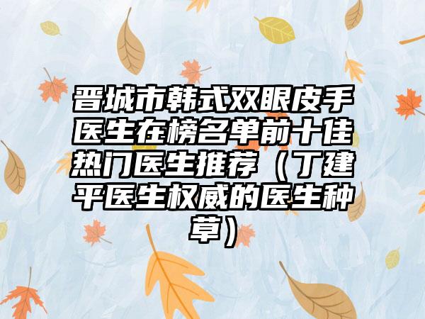 晋城市韩式双眼皮手医生在榜名单前十佳热门医生推荐（丁建平医生权威的医生种草）