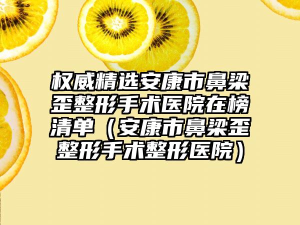 权威精选安康市鼻梁歪整形手术医院在榜清单（安康市鼻梁歪整形手术整形医院）