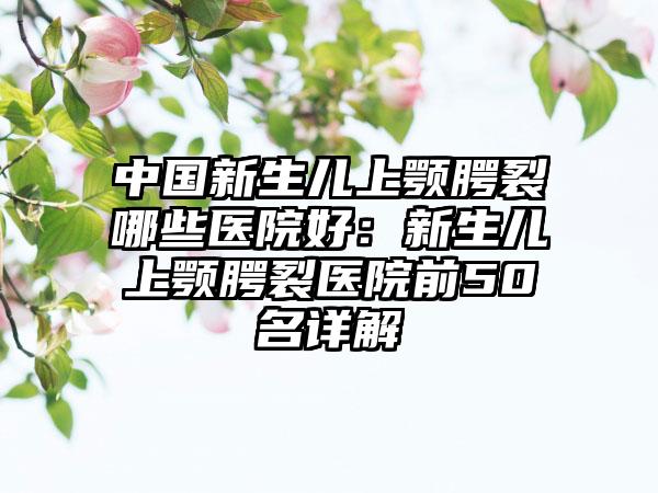 中国新生儿上颚腭裂哪些医院好:新生儿上颚腭裂医院前50名详解