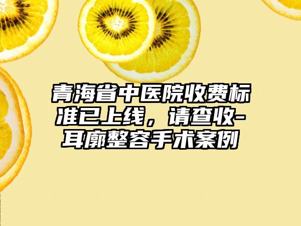 青海省中医院收费标准已上线，请查收-耳廓整容手术案例