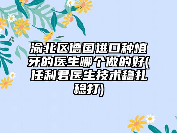 渝北区德国进口种植牙的医生哪个做的好(任利君医生技术稳扎稳打)