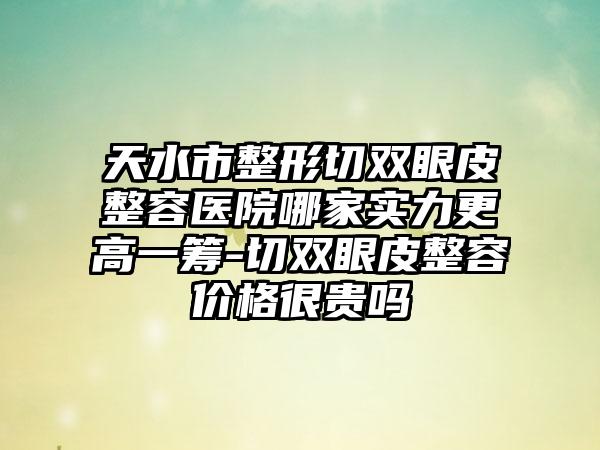 天水市整形切双眼皮整容医院哪家实力更高一筹-切双眼皮整容价格很贵吗