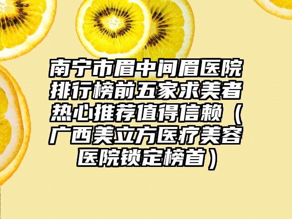 南宁市眉中间眉医院排行榜前五家求美者热心推荐值得信赖（广西美立方医疗美容医院锁定榜首）