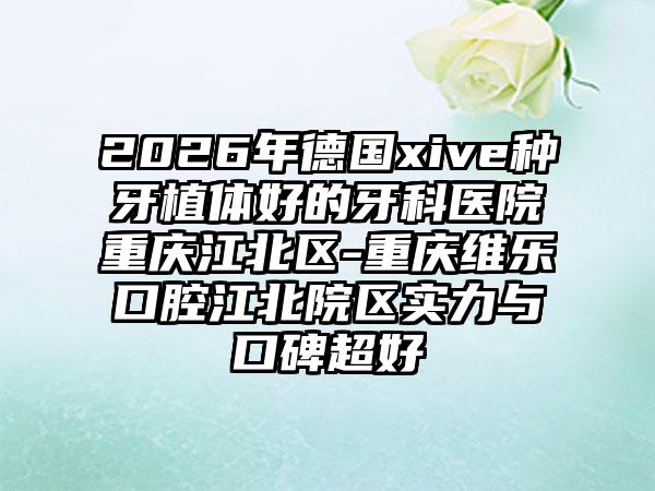 2026年德国xive种牙植体好的牙科医院重庆江北区-重庆维乐口腔江北院区实力与口碑超好
