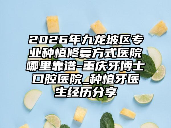 2026年九龙坡区专业种植修复方式医院哪里靠谱-重庆牙博士口腔医院_种植牙医生经历分享