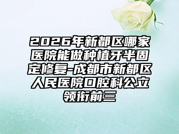 2026年新都区哪家医院能做种植牙半固定修复-成都市新都区人民医院口腔科公立领衔前三