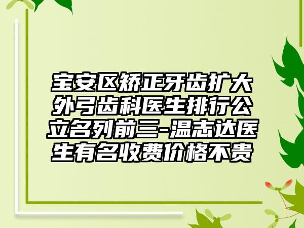 宝安区矫正牙齿扩大外弓齿科医生排行公立名列前三-温志达医生有名收费价格不贵
