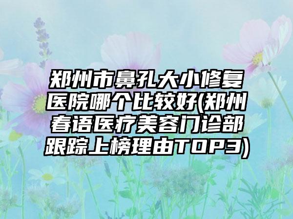郑州市鼻孔大小修复医院哪个比较好(郑州春语医疗美容门诊部跟踪上榜理由TOP3)