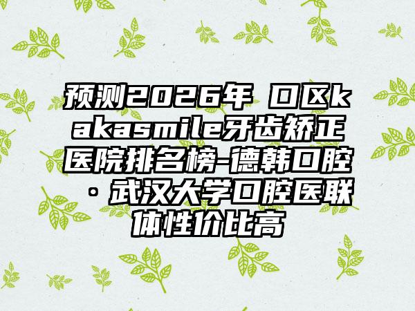 预测2026年硚口区kakasmile牙齿矫正医院排名榜-德韩口腔·武汉大学口腔医联体性价比高