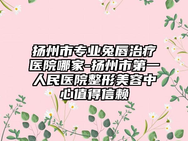 扬州市专业兔唇治疗医院哪家-扬州市第一人民医院整形美容中心值得信赖